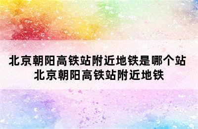 北京朝阳高铁站附近地铁是哪个站 北京朝阳高铁站附近地铁